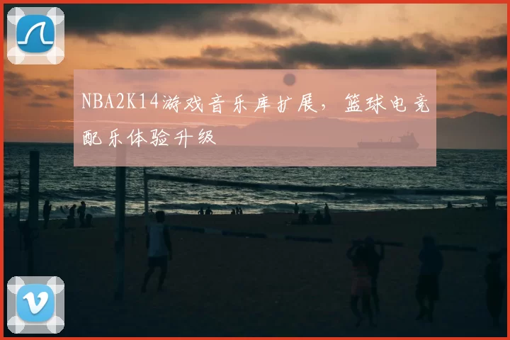NBA2K14游戏音乐库扩展,篮球电竞配乐体验升级