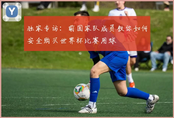 独家专访：前国家队成员教你如何安全购买世界杯比赛用球