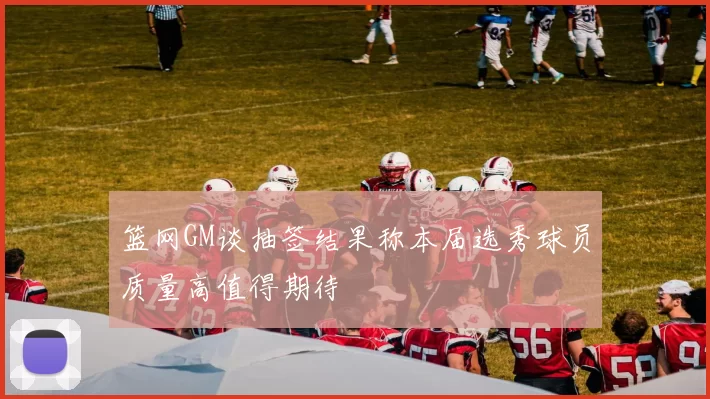 篮网GM谈抽签结果称本届选秀球员质量高值得期待