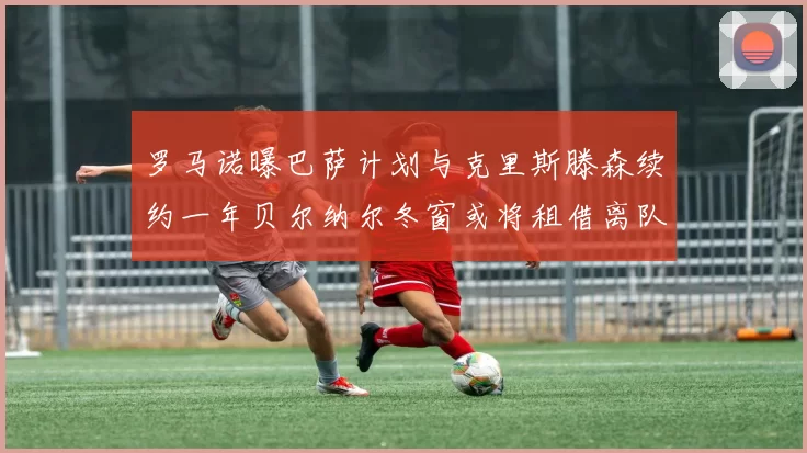 罗马诺曝巴萨计划与克里斯滕森续约一年贝尔纳尔冬窗或将租借离队