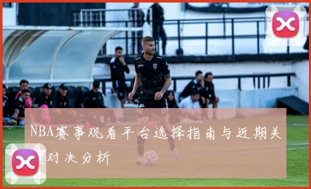 NBA赛事观看平台选择指南与近期关键对决分析