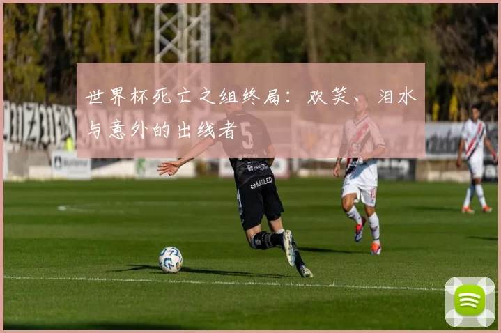 世界杯死亡之组终局:欢笑、泪水与意外的出线者