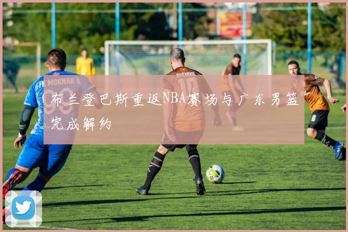 布兰登巴斯重返NBA赛场与广东男篮完成解约