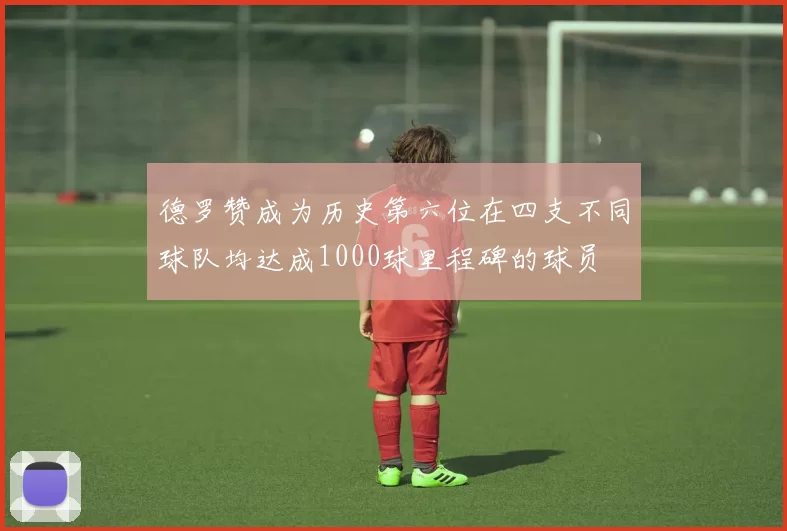 德罗赞成为历史第六位在四支不同球队均达成1000球里程碑的球员