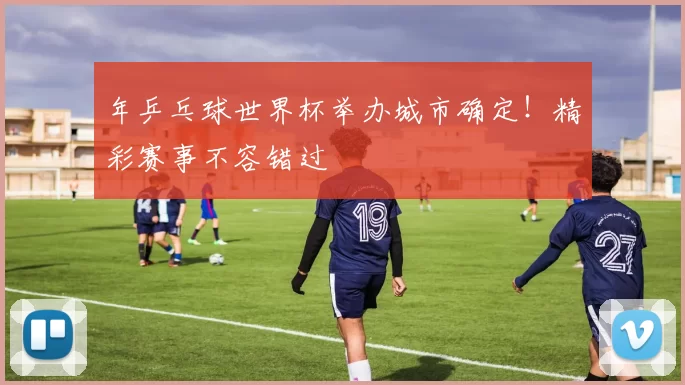 年乒乓球世界杯举办城市确定！精彩赛事不容错过