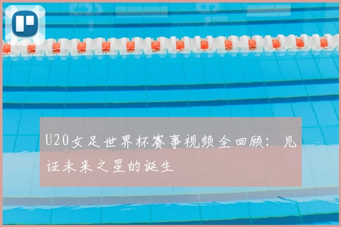 U20女足世界杯赛事视频全回顾：见证未来之星的诞生