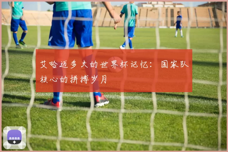 艾哈迈多夫的世界杯记忆:国家队核心的拼搏岁月