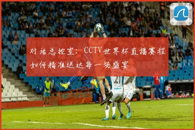 对话总控室:CCTV世界杯直播赛程如何精准送达每一场盛宴
