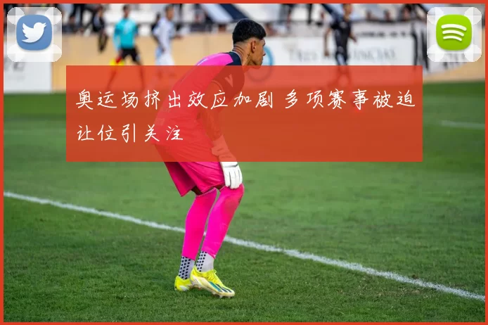 奥运场挤出效应加剧 多项赛事被迫让位引关注