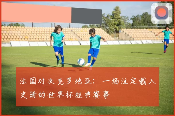 法国对决克罗地亚:一场注定载入史册的世界杯经典赛事