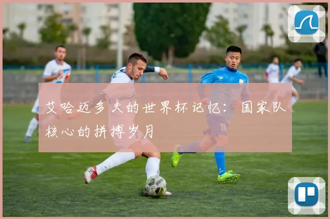 艾哈迈多夫的世界杯记忆:国家队核心的拼搏岁月