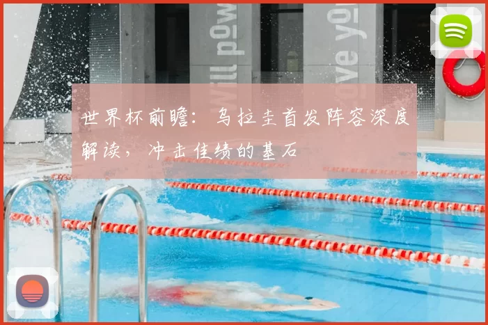 世界杯前瞻：乌拉圭首发阵容深度解读，冲击佳绩的基石