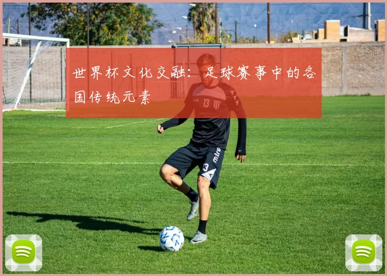 世界杯文化交融:足球赛事中的各国传统元素