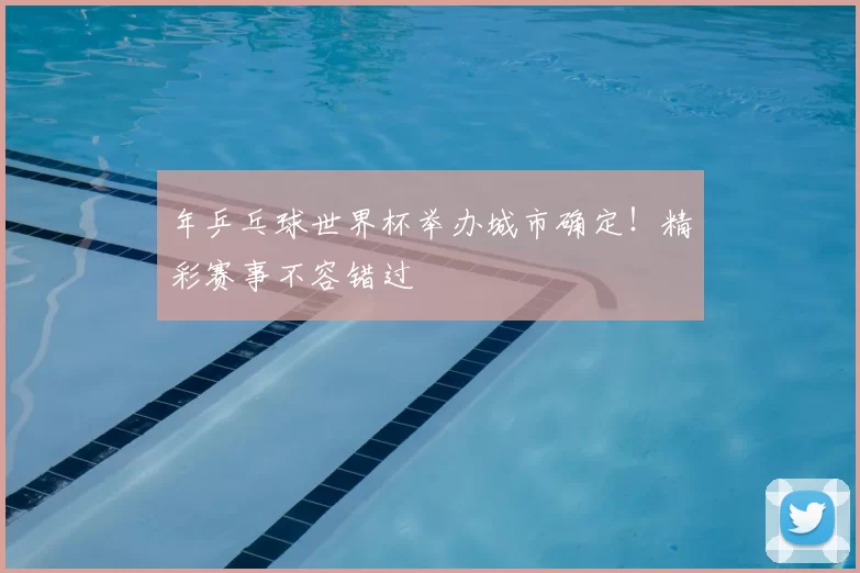 年乒乓球世界杯举办城市确定！精彩赛事不容错过