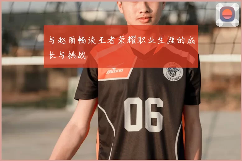与赵丽畅谈王者荣耀职业生涯的成长与挑战