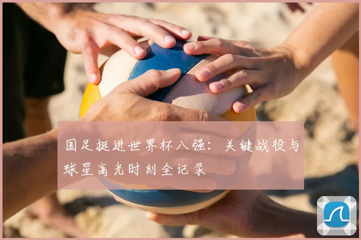 国足挺进世界杯八强:关键战役与球星高光时刻全记录