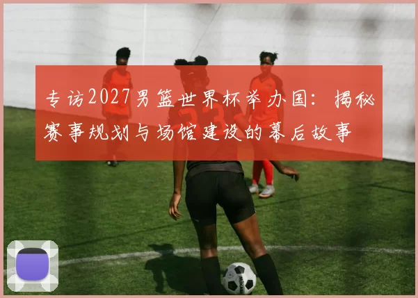 专访2027男篮世界杯举办国:揭秘赛事规划与场馆建设的幕后故事
