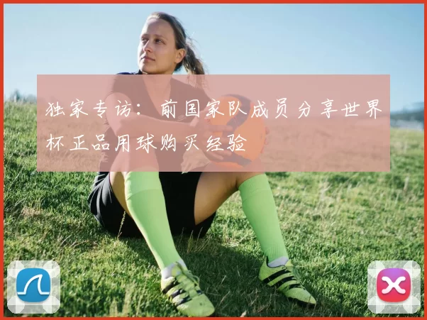独家专访：前国家队成员分享世界杯正品用球购买经验