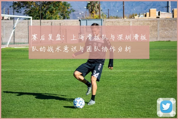 赛后复盘:上海滑板队与深圳滑板队的战术意识与团队协作分析