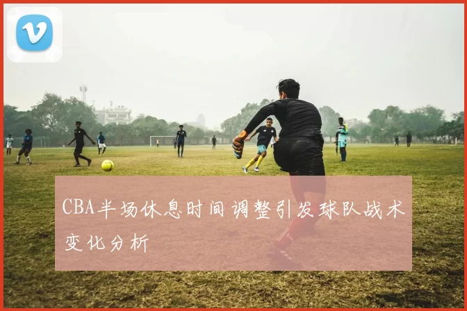 CBA半场休息时间调整引发球队战术变化分析
