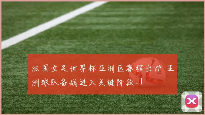 法国女足世界杯亚洲区赛程出炉 亚洲球队备战进入关键阶段_1
