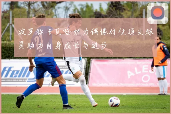 波罗称卡瓦哈尔为偶像对位顶尖球员助力自身成长与进步
