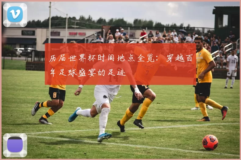历届世界杯时间地点全览：穿越百年足球盛宴的足迹