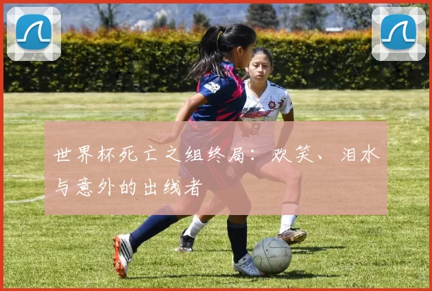 世界杯死亡之组终局:欢笑、泪水与意外的出线者
