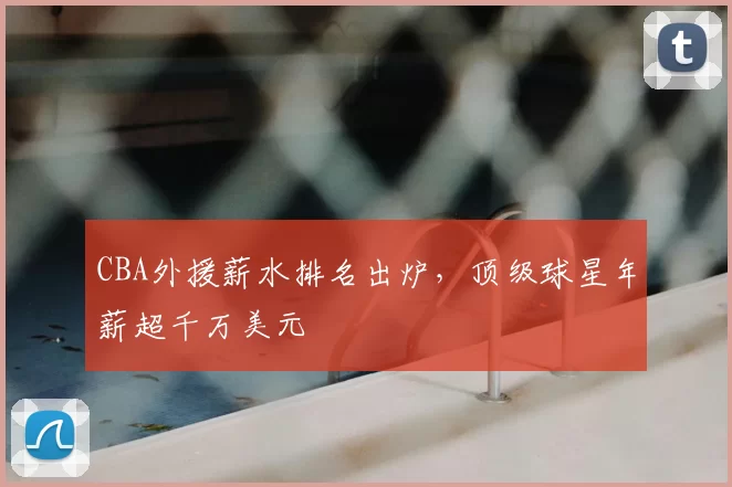CBA外援薪水排名出炉，顶级球星年薪超千万美元