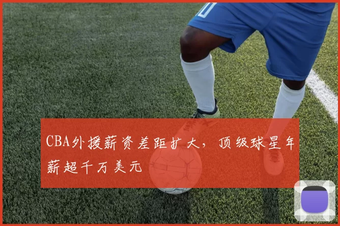 CBA外援薪资差距扩大，顶级球星年薪超千万美元
