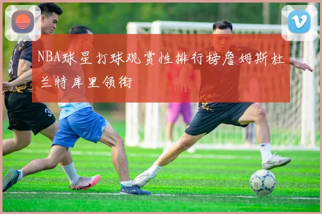 NBA球星打球观赏性排行榜詹姆斯杜兰特库里领衔