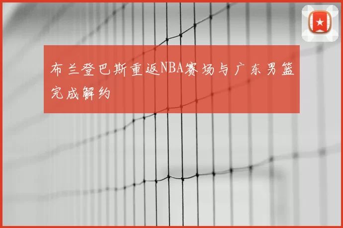 布兰登巴斯重返NBA赛场与广东男篮完成解约