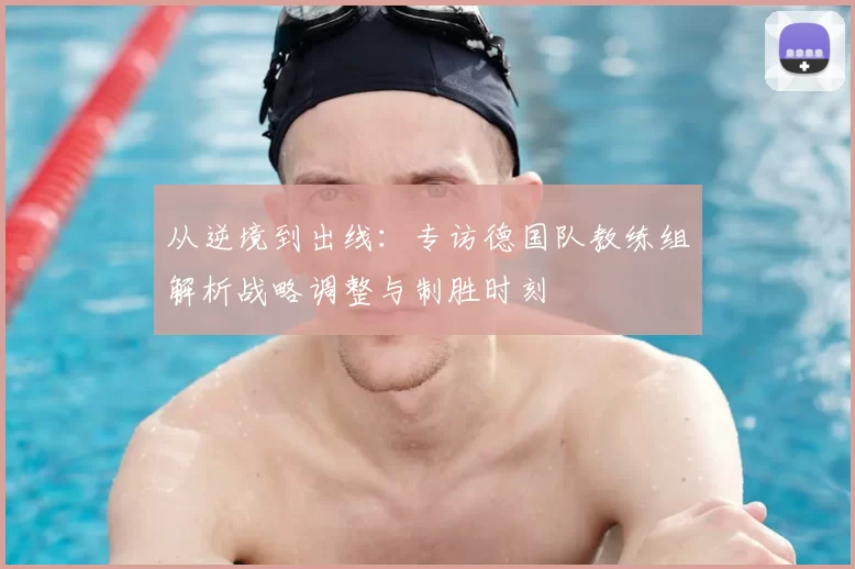 从逆境到出线：专访德国队教练组解析战略调整与制胜时刻