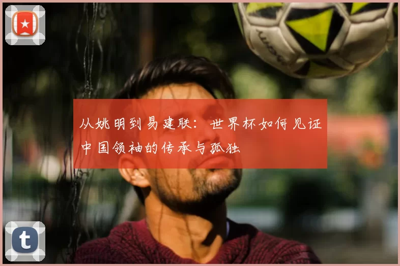 从姚明到易建联：世界杯如何见证中国领袖的传承与孤独