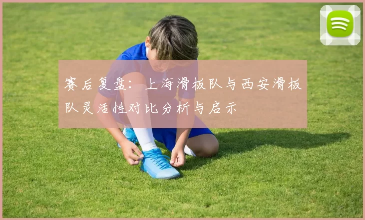 赛后复盘：上海滑板队与西安滑板队灵活性对比分析与启示