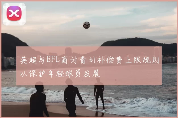 英超与EFL商讨青训补偿费上限规则以保护年轻球员发展