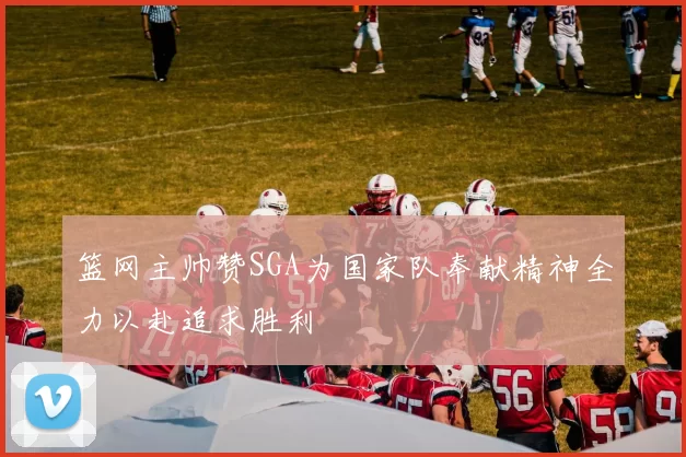 篮网主帅赞SGA为国家队奉献精神全力以赴追求胜利