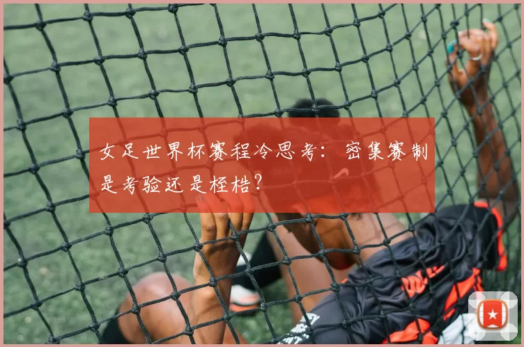 女足世界杯赛程冷思考:密集赛制是考验还是桎梏?