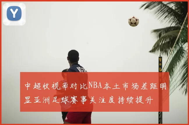 中超收视率对比NBA本土市场差距明显亚洲足球赛事关注度持续提升