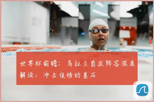 世界杯前瞻：乌拉圭首发阵容深度解读，冲击佳绩的基石