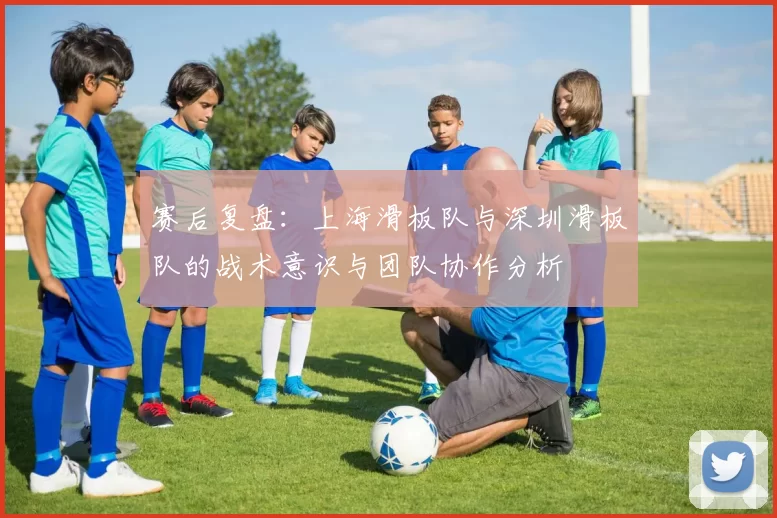 赛后复盘：上海滑板队与深圳滑板队的战术意识与团队协作分析