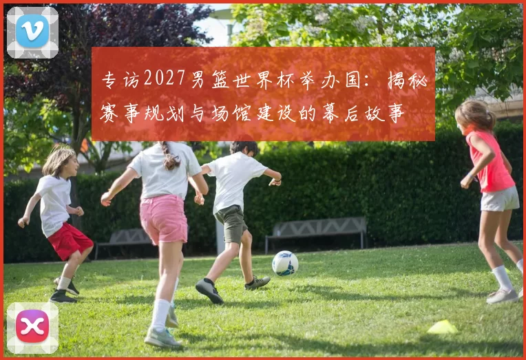 专访2027男篮世界杯举办国:揭秘赛事规划与场馆建设的幕后故事