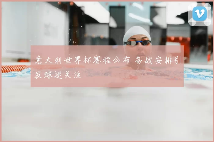 意大利世界杯赛程公布 备战安排引发球迷关注
