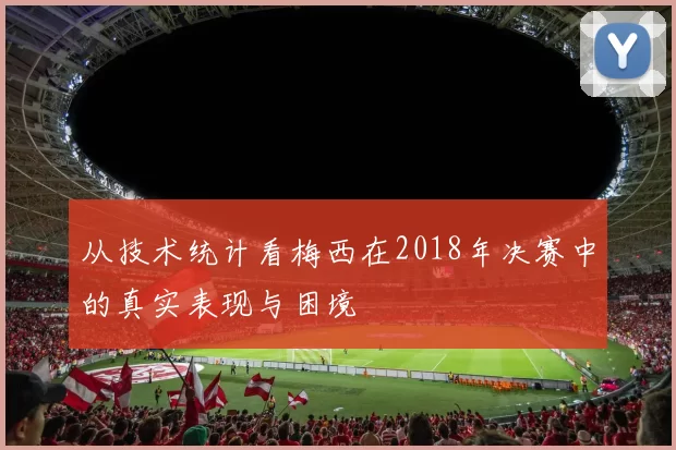 从技术统计看梅西在2018年决赛中的真实表现与困境