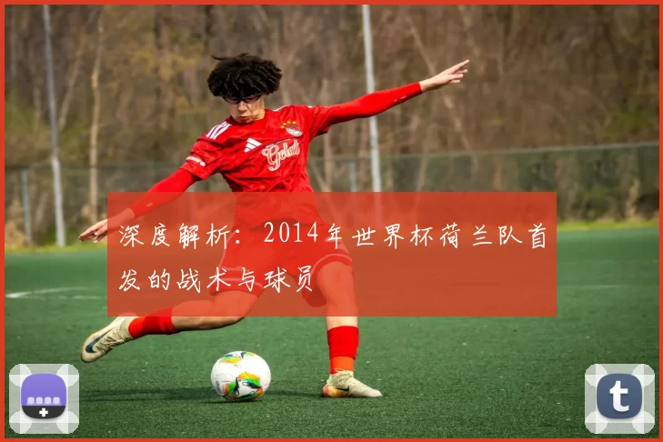 深度解析：2014年世界杯荷兰队首发的战术与球员