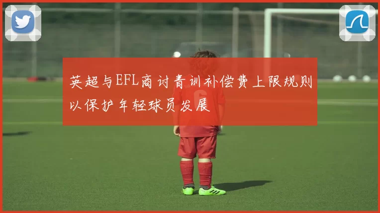 英超与EFL商讨青训补偿费上限规则以保护年轻球员发展