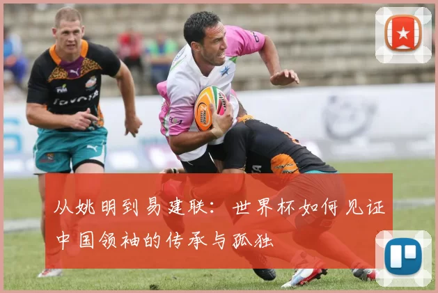 从姚明到易建联:世界杯如何见证中国领袖的传承与孤独