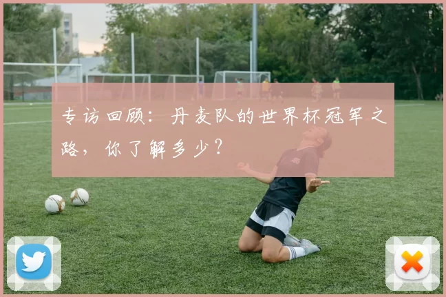 专访回顾:丹麦队的世界杯冠军之路,你了解多少?