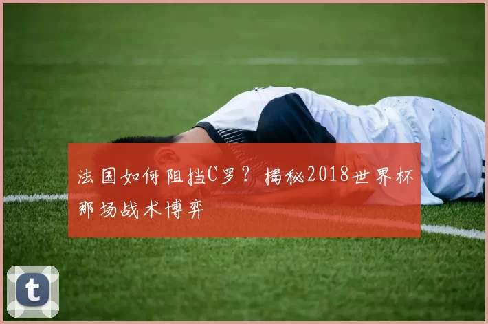 法国如何阻挡C罗?揭秘2018世界杯那场战术博弈