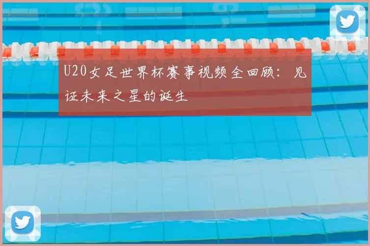 U20女足世界杯赛事视频全回顾：见证未来之星的诞生